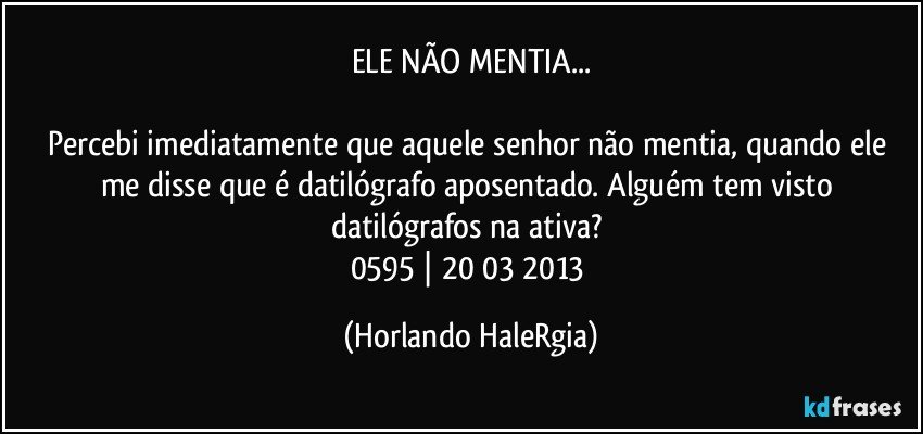 ELE NÃO MENTIA...

Percebi imediatamente que aquele senhor não mentia, quando ele me disse que é datilógrafo aposentado. Alguém tem visto datilógrafos na ativa?  
0595 | 20/03/2013 (Horlando HaleRgia)