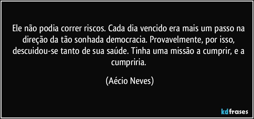 Ele não podia correr riscos. Cada dia vencido era mais um passo na direção da tão sonhada democracia. Provavelmente, por isso, descuidou-se tanto de sua saúde. Tinha uma missão a cumprir, e a cumpriria. (Aécio Neves)