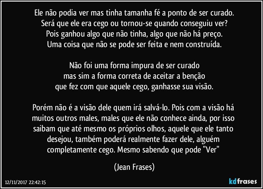 Ele não podia ver mas tinha tamanha fé a ponto de ser curado.
Será que ele era cego ou tornou-se quando conseguiu ver?
Pois ganhou algo que não tinha, algo que não há preço.
Uma coisa que não se pode ser feita e nem construída.

Não foi uma forma impura de ser curado
mas sim a forma correta de aceitar a benção
que fez com que aquele cego, ganhasse sua visão.

Porém não é a visão dele quem irá salvá-lo. Pois com a visão há muitos outros males, males que ele não conhece ainda, por isso saibam que até mesmo os próprios olhos, aquele que ele tanto desejou, também poderá realmente fazer dele, alguém completamente cego. Mesmo sabendo que pode "Ver" (Jean Frases)