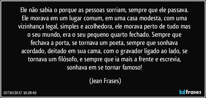 Ele não sabia o porque as pessoas sorriam, sempre que ele passava. Ele morava em um lugar comum, em uma casa modesta, com uma vizinhança legal, simples e acolhedora, ele morava perto de tudo mas o seu mundo, era o seu pequeno quarto fechado. Sempre que fechava a porta, se tornava um poeta, sempre que sonhava acordado, deitado em sua cama, com o gravador ligado ao lado, se tornava um filósofo, e sempre que ia mais a frente e escrevia, sonhava em se tornar famoso! (Jean Frases)