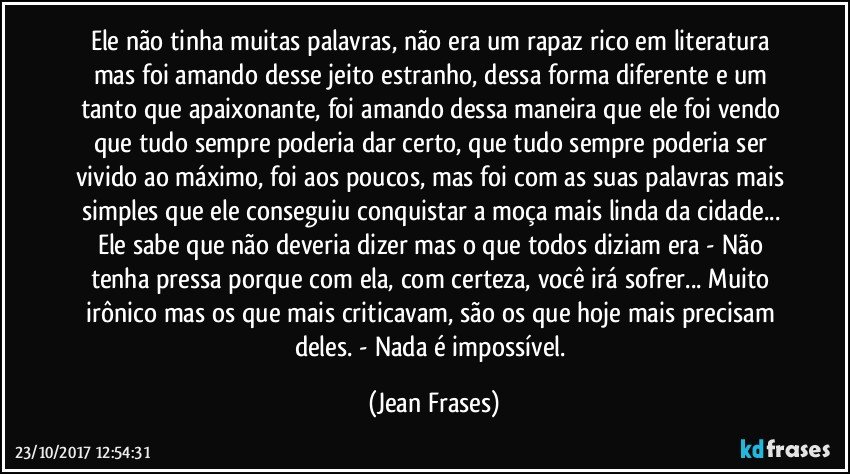 Ele não tinha muitas palavras, não era um rapaz rico em literatura mas foi amando desse jeito estranho, dessa forma diferente e um tanto que apaixonante, foi amando dessa maneira que ele foi vendo que tudo sempre poderia dar certo, que tudo sempre poderia ser vivido ao máximo, foi aos poucos, mas foi com as suas palavras mais simples que ele conseguiu conquistar a moça mais linda da cidade... Ele sabe que não deveria dizer mas o que todos diziam era - Não tenha pressa porque com ela, com certeza, você irá sofrer... Muito irônico mas os que mais criticavam, são os que hoje mais precisam deles. - Nada é impossível. (Jean Frases)