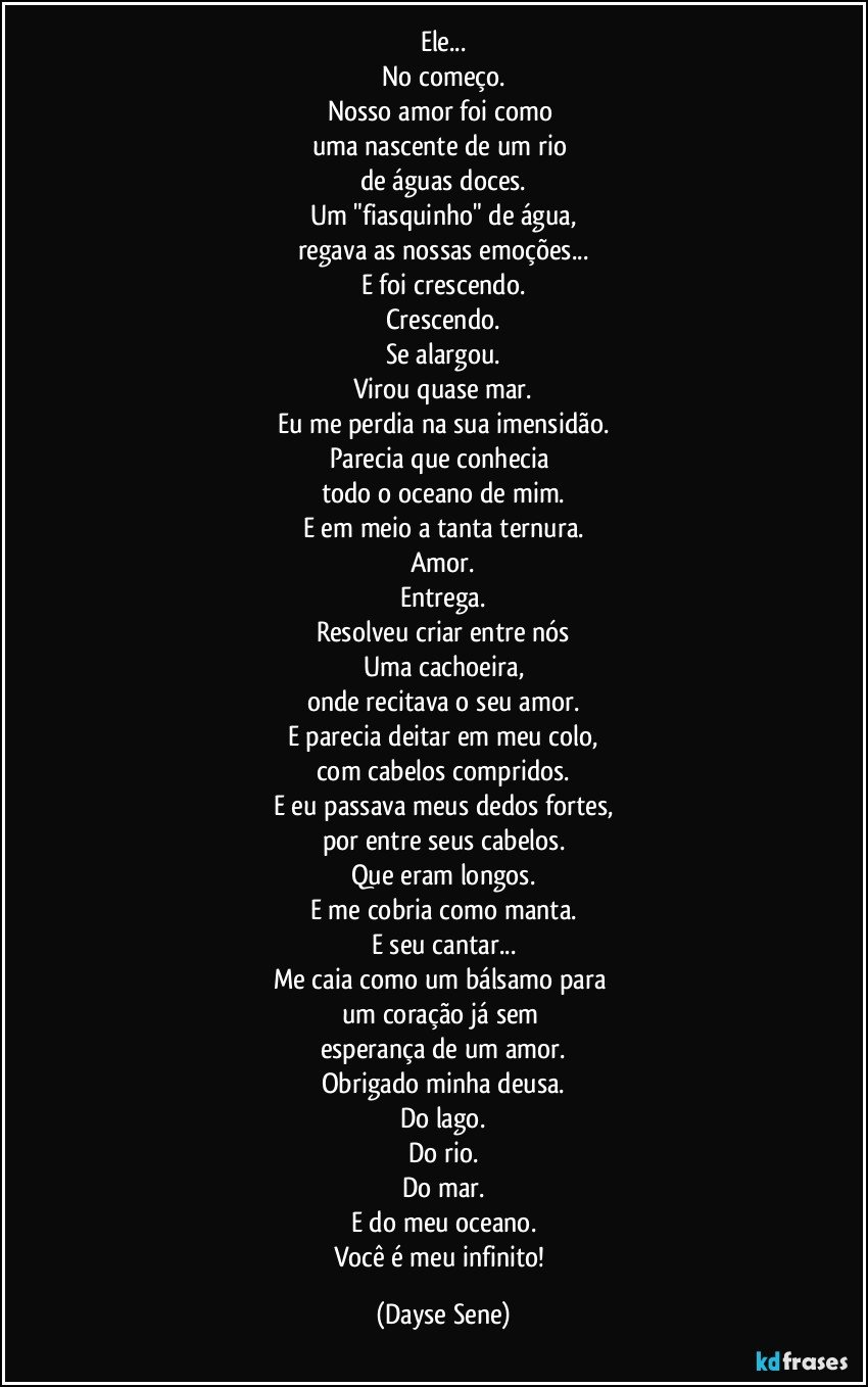 Ele...
No começo.
Nosso amor foi como 
uma nascente de um rio 
de águas doces.
Um "fiasquinho" de água,
regava as nossas emoções...
E foi crescendo.
Crescendo.
Se alargou.
Virou quase mar.
Eu me perdia na sua imensidão.
Parecia que conhecia 
todo o oceano de mim.
E em meio a tanta ternura.
Amor.
Entrega.
Resolveu criar entre nós
Uma cachoeira,
onde recitava o seu amor.
E parecia deitar em meu colo,
com cabelos compridos.
E eu passava meus dedos fortes,
por entre seus cabelos.
Que eram longos.
E me cobria como manta.
E seu cantar...
Me caia como um bálsamo para 
um coração já sem 
esperança de um amor.
Obrigado minha deusa.
Do lago.
Do rio.
Do mar.
E do meu oceano.
Você é meu infinito! (Dayse Sene)