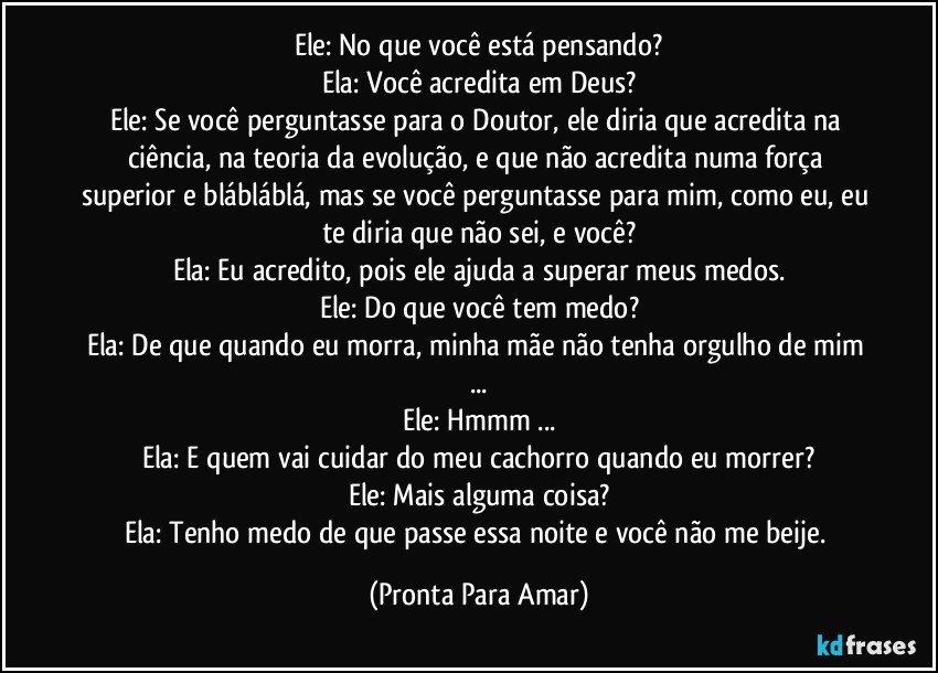 Ele: No que você está pensando?
Ela: Você acredita em Deus?
Ele: Se você perguntasse para o Doutor, ele diria que acredita na ciência, na teoria da evolução, e que não acredita numa força superior e blábláblá, mas se você perguntasse para mim, como eu, eu te diria que não sei, e você?
Ela: Eu acredito, pois ele ajuda a superar meus medos.
Ele: Do que você tem medo?
Ela: De que quando eu morra, minha mãe não tenha orgulho de mim ...
Ele: Hmmm ...
Ela: E quem vai cuidar do meu cachorro quando eu morrer?
Ele: Mais alguma coisa?
Ela: Tenho medo de que passe essa noite e você não me beije. (Pronta Para Amar)