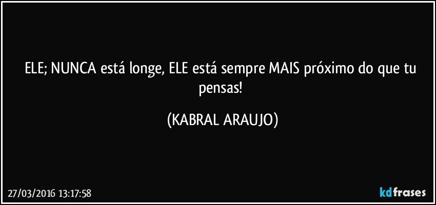 ELE; NUNCA está longe, ELE está sempre MAIS próximo do que tu pensas! (KABRAL ARAUJO)