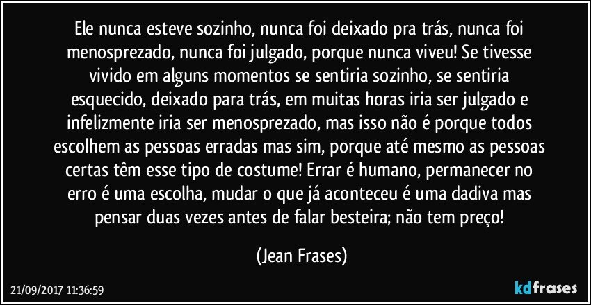 Ele nunca esteve sozinho, nunca foi deixado pra trás, nunca foi menosprezado, nunca foi julgado, porque nunca viveu! Se tivesse vivido em alguns momentos se sentiria sozinho, se sentiria esquecido, deixado para trás, em muitas horas iria ser julgado e infelizmente iria ser menosprezado, mas isso não é porque todos escolhem as pessoas erradas mas sim, porque até mesmo as pessoas certas têm esse tipo de costume! Errar é humano, permanecer no erro é uma escolha, mudar o que já aconteceu é uma dadiva mas pensar duas vezes antes de falar besteira; não tem preço! (Jean Frases)