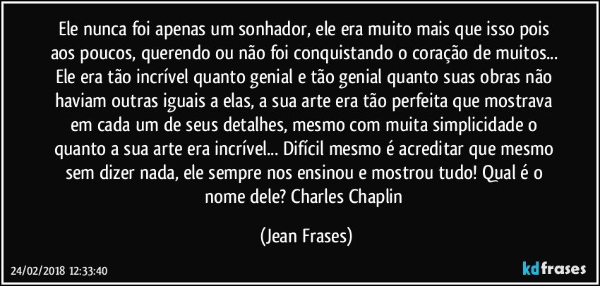 Ele nunca foi apenas um sonhador, ele era muito mais que isso pois aos poucos, querendo ou não foi conquistando o coração de muitos... Ele era tão incrível quanto genial e tão genial quanto suas obras não haviam outras iguais a elas, a sua arte era tão perfeita que mostrava em cada um de seus detalhes, mesmo com muita simplicidade o quanto a sua arte era incrível... Difícil mesmo é acreditar que mesmo sem dizer nada, ele sempre nos ensinou e mostrou tudo! Qual é o nome dele? Charles Chaplin (Jean Frases)