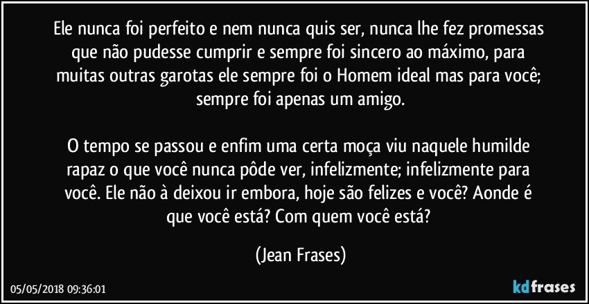 Ele nunca foi perfeito e nem nunca quis ser, nunca lhe fez promessas que não pudesse cumprir e sempre foi sincero ao máximo, para muitas outras garotas ele sempre foi o Homem ideal mas para você; sempre foi apenas um amigo.

O tempo se passou e enfim uma certa moça viu naquele humilde rapaz o que você nunca pôde ver, infelizmente; infelizmente para você. Ele não à deixou ir embora, hoje são felizes e você? Aonde é que você está? Com quem você está? (Jean Frases)