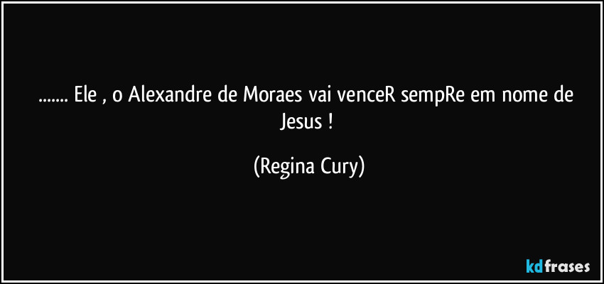 ... Ele , o Alexandre de Moraes vai venceR sempRe em nome de Jesus ! (Regina Cury)