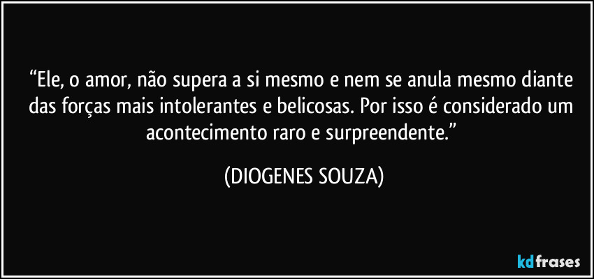 “Ele, o amor, não supera a si mesmo e nem se anula mesmo diante das forças mais intolerantes e belicosas. Por isso é considerado um acontecimento raro e surpreendente.” (DIOGENES SOUZA)