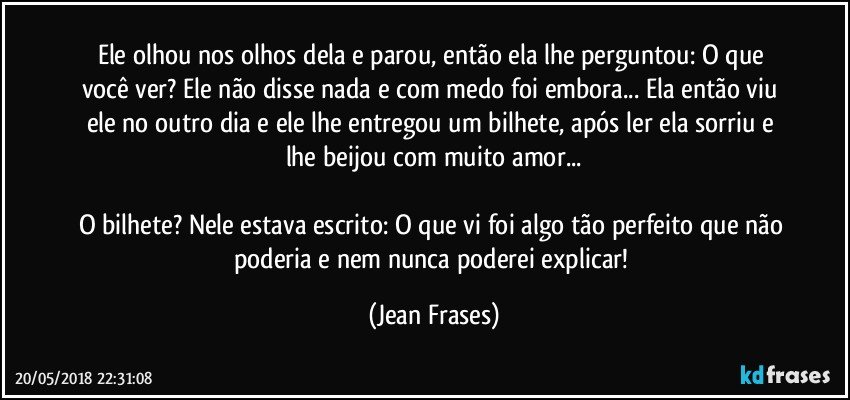 Ele olhou nos olhos dela e parou, então ela lhe perguntou: O que você ver? Ele não disse nada e com medo foi embora... Ela então viu ele no outro dia e ele lhe entregou um bilhete, após ler ela sorriu e lhe beijou com muito amor...

O bilhete? Nele estava escrito: O que vi foi algo tão perfeito que não poderia e nem nunca poderei explicar! (Jean Frases)