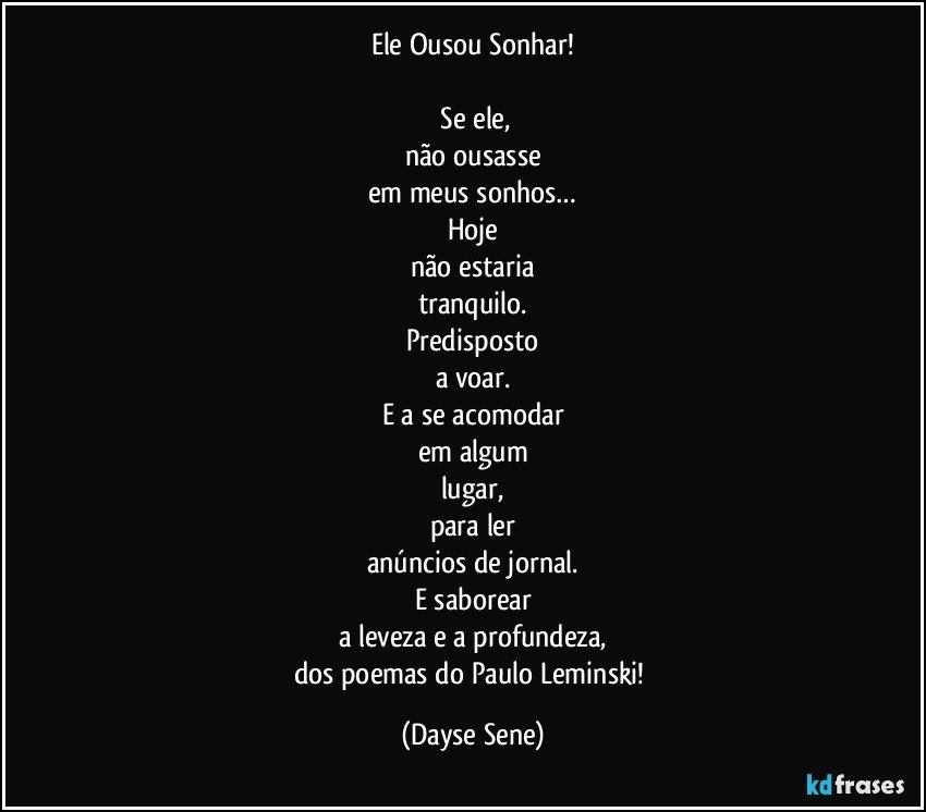 Ele Ousou Sonhar!

 Se ele,
não ousasse
em meus sonhos…
Hoje
não estaria
tranquilo.
Predisposto
a voar.
E a se acomodar
em algum
lugar,
para ler
anúncios de jornal.
E saborear
a leveza e a profundeza,
dos poemas do Paulo Leminski! (Dayse Sene)