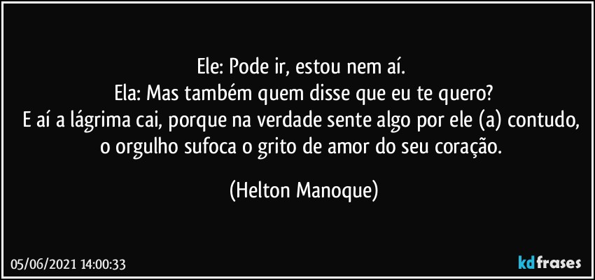 Ele: Pode ir, estou nem aí. 
Ela: Mas também quem disse que eu te quero?
E aí a  lágrima cai, porque na verdade sente algo por ele (a) contudo, o orgulho sufoca o grito de amor do seu coração. (Helton Manoque)