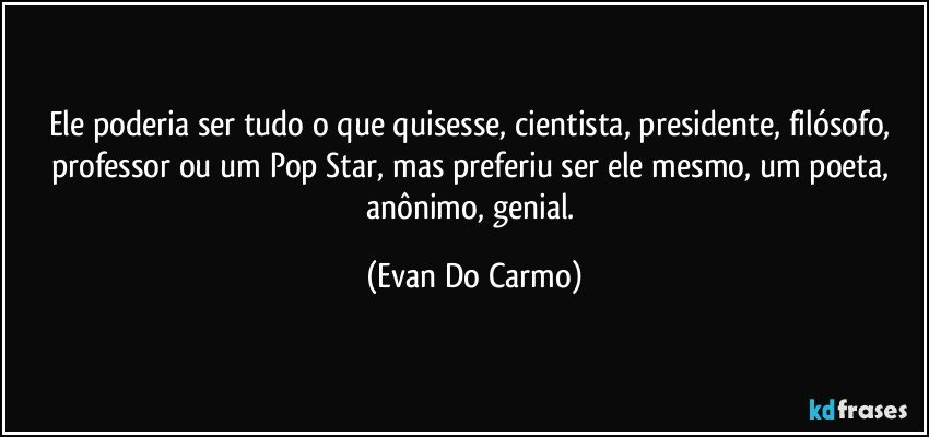 Ele poderia ser tudo o que quisesse, cientista, presidente, filósofo, professor ou um Pop Star, mas preferiu ser ele mesmo, um poeta, anônimo, genial. (Evan Do Carmo)