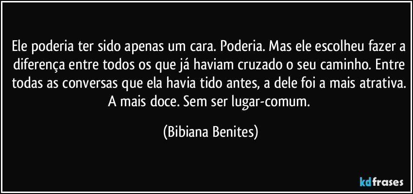 Ele poderia ter sido apenas um cara. Poderia. Mas ele escolheu fazer a diferença entre todos os que já haviam cruzado o seu caminho. Entre todas as conversas que ela havia tido antes, a dele foi a mais atrativa. A mais doce. Sem ser lugar-comum. (Bibiana Benites)