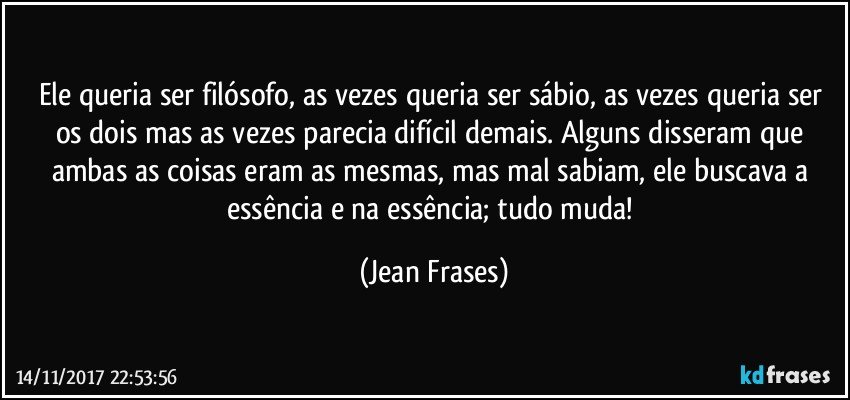 Ele queria ser filósofo, as vezes queria ser sábio, as vezes queria ser os dois mas as vezes parecia difícil demais. Alguns disseram que ambas as coisas eram as mesmas, mas mal sabiam, ele buscava a essência e na essência; tudo muda! (Jean Frases)