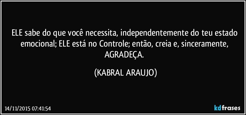 ELE sabe do que você necessita, independentemente do teu estado emocional; ELE está no Controle; então, creia e, sinceramente, AGRADEÇA. (KABRAL ARAUJO)