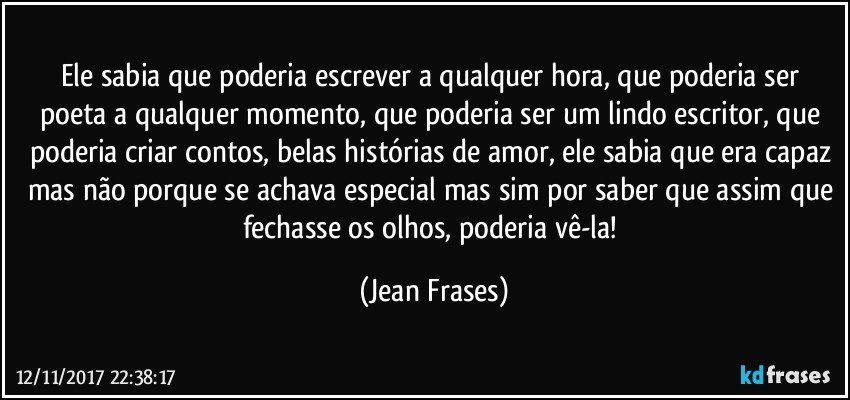 Ele sabia que poderia escrever a qualquer hora, que poderia ser poeta a qualquer momento, que poderia ser um lindo escritor, que poderia criar contos, belas histórias de amor, ele sabia que era capaz mas não porque se achava especial mas sim por saber que assim que fechasse os olhos, poderia vê-la! (Jean Frases)