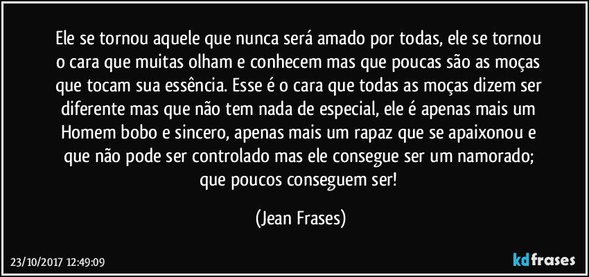 Ele se tornou aquele que nunca será amado por todas, ele se tornou o cara que muitas olham e conhecem mas que poucas são as moças que tocam sua essência. Esse é o cara que todas as moças dizem ser diferente mas que não tem nada de especial, ele é apenas mais um Homem bobo e sincero, apenas mais um rapaz que se apaixonou e que não pode ser controlado mas ele consegue ser um namorado; que poucos conseguem ser! (Jean Frases)