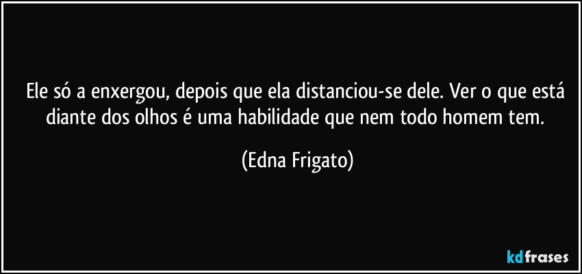 Ele só a enxergou, depois que ela distanciou-se dele. Ver o que está diante dos olhos é uma habilidade que nem todo homem tem. (Edna Frigato)