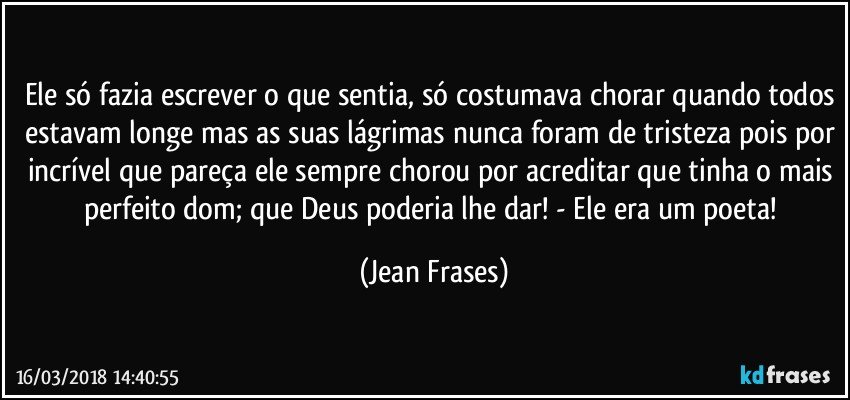 Ele só fazia escrever o que sentia, só costumava chorar quando todos estavam longe mas as suas lágrimas nunca foram de tristeza pois por incrível que pareça ele sempre chorou por acreditar que tinha o mais perfeito dom; que Deus poderia lhe dar! - Ele era um poeta! (Jean Frases)