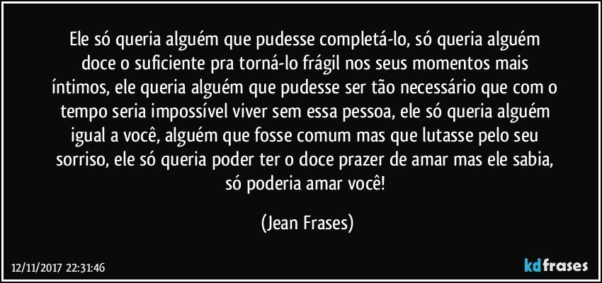 Ele só queria alguém que pudesse completá-lo, só queria alguém doce o suficiente pra torná-lo frágil nos seus momentos mais íntimos, ele queria alguém que pudesse ser tão necessário que com o tempo seria impossível viver sem essa pessoa, ele só queria alguém igual a você, alguém que fosse comum mas que lutasse pelo seu sorriso, ele só queria poder ter o doce prazer de amar mas ele sabia, só poderia amar você! (Jean Frases)