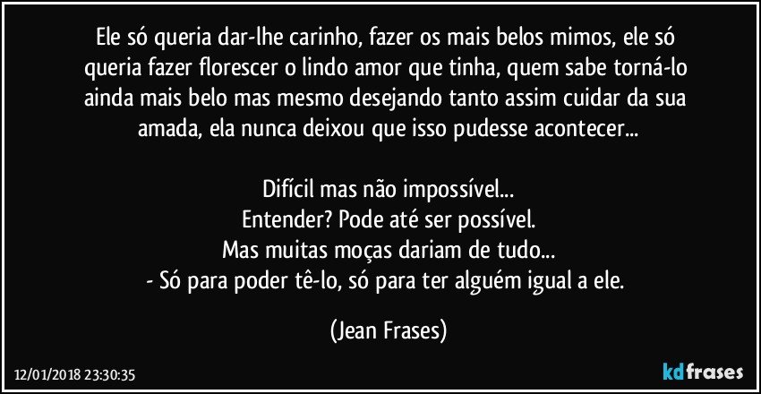 Ele só queria dar-lhe carinho, fazer os mais belos mimos, ele só queria fazer florescer o lindo amor que tinha, quem sabe torná-lo ainda mais belo mas mesmo desejando tanto assim cuidar da sua amada, ela nunca deixou que isso pudesse acontecer...

Difícil mas não impossível...
Entender? Pode até ser possível.
Mas muitas moças dariam de tudo...
- Só para poder tê-lo, só para ter alguém igual a ele. (Jean Frases)