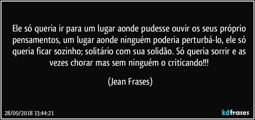 Ele só queria ir para um lugar aonde pudesse ouvir os seus próprio pensamentos, um lugar aonde ninguém poderia perturbá-lo, ele só queria ficar sozinho; solitário com sua solidão. Só queria sorrir e as vezes chorar mas sem ninguém o criticando!!! (Jean Frases)