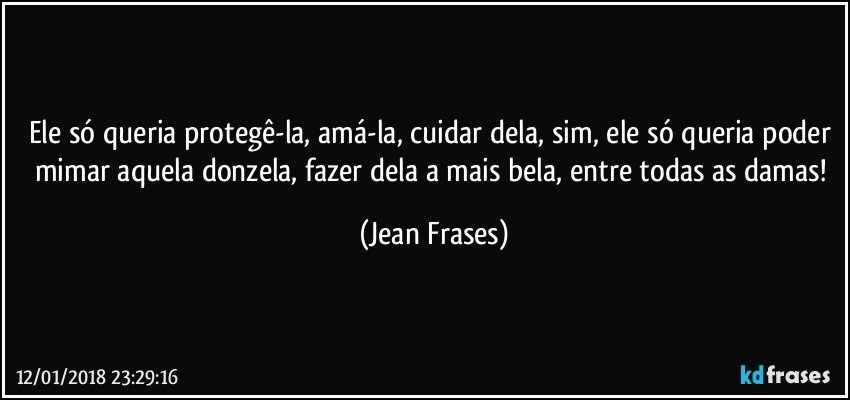 Ele só queria protegê-la, amá-la, cuidar dela, sim, ele só queria poder mimar aquela donzela, fazer dela a mais bela, entre todas as damas! (Jean Frases)