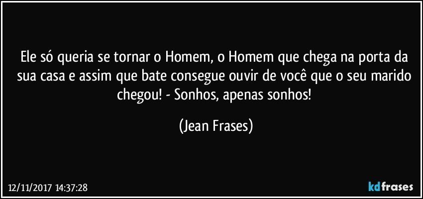 Ele só queria se tornar o Homem, o Homem que chega na porta da sua casa e assim que bate consegue ouvir de você que o seu marido chegou! - Sonhos, apenas sonhos! (Jean Frases)