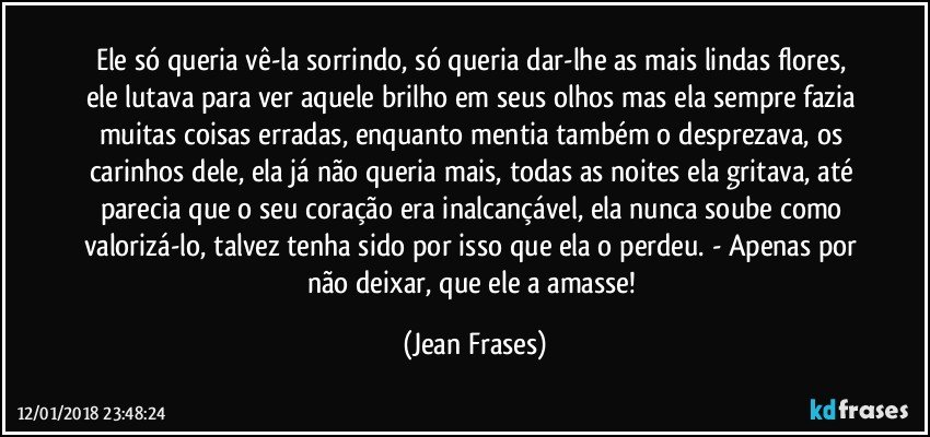 Ele só queria vê-la sorrindo, só queria dar-lhe as mais lindas flores, ele lutava para ver aquele brilho em seus olhos mas ela sempre fazia muitas coisas erradas, enquanto mentia também o desprezava, os carinhos dele, ela já não queria mais, todas as noites ela gritava, até parecia que o seu coração era inalcançável, ela nunca soube como valorizá-lo, talvez tenha sido por isso que ela o perdeu. - Apenas por não deixar, que ele a amasse! (Jean Frases)