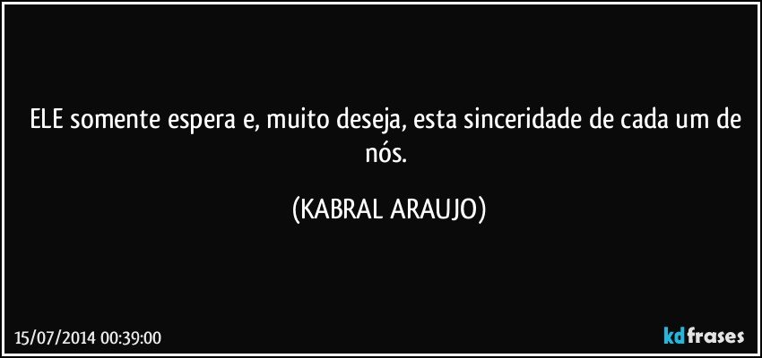 ELE somente espera e, muito deseja, esta sinceridade de cada um de nós. (KABRAL ARAUJO)