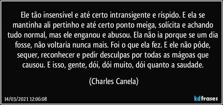 Ele tão insensível e até certo intransigente e ríspido. E ela se mantinha ali pertinho e até certo ponto meiga, solícita e achando tudo normal, mas ele enganou e abusou. Ela não ia porque se um dia fosse, não voltaria nunca mais. Foi o que ela fez. E ele não pôde, sequer, reconhecer e pedir desculpas por todas as mágoas que causou. E isso, gente, dói, dói muito, dói quanto a saudade. (Charles Canela)