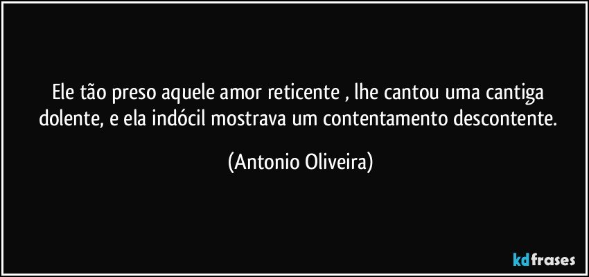 Ele tão  preso aquele amor reticente , lhe cantou uma cantiga dolente, e ela indócil mostrava  um contentamento  descontente. (Antonio Oliveira)