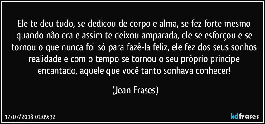 Ele te deu tudo, se dedicou de corpo e alma, se fez forte mesmo quando não era e assim te deixou amparada, ele se esforçou e se tornou o que nunca foi só para fazê-la feliz, ele fez dos seus sonhos realidade e com o tempo se tornou o seu próprio príncipe encantado, aquele que você tanto sonhava conhecer! (Jean Frases)