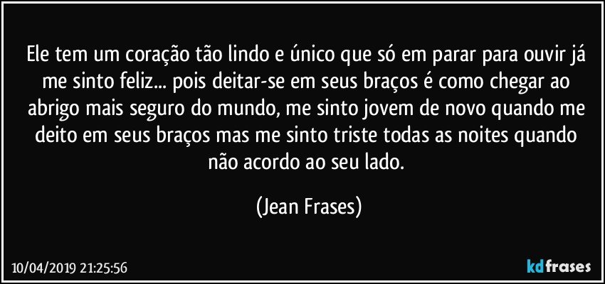 Ele tem um coração tão lindo e único que só em parar para ouvir já me sinto feliz... pois deitar-se em seus braços é como chegar ao abrigo mais seguro do mundo, me sinto jovem de novo quando me deito em seus braços mas me sinto triste todas as noites quando não acordo ao seu lado. (Jean Frases)