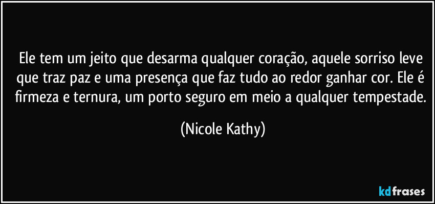 Ele tem um jeito que desarma qualquer coração, aquele sorriso leve que traz paz e uma presença que faz tudo ao redor ganhar cor. Ele é firmeza e ternura, um porto seguro em meio a qualquer tempestade. (Nicole Kathy)