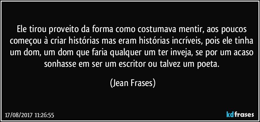 Ele tirou proveito da forma como costumava mentir, aos poucos começou à criar histórias mas eram histórias incríveis, pois ele tinha um dom, um dom que faria qualquer um ter inveja, se por um acaso sonhasse em ser um escritor ou talvez um poeta. (Jean Frases)