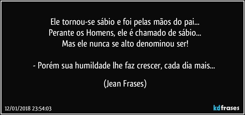 Ele tornou-se sábio e foi pelas mãos do pai...
Perante os Homens, ele é chamado de sábio...
Mas ele nunca se alto denominou ser!

- Porém sua humildade lhe faz crescer, cada dia mais... (Jean Frases)