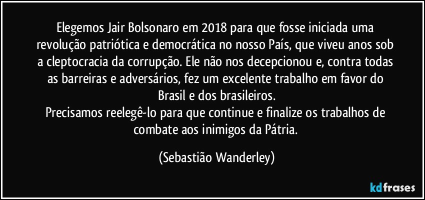 Elegemos Jair Bolsonaro em 2018 para que fosse iniciada uma revolução patriótica e democrática no nosso País, que viveu anos sob a cleptocracia da corrupção. Ele não nos decepcionou e, contra todas as barreiras e adversários, fez um excelente trabalho em favor do Brasil e dos brasileiros.
Precisamos reelegê-lo para que continue e finalize os trabalhos de combate aos inimigos da Pátria. (Sebastião Wanderley)