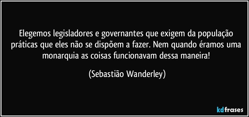 Elegemos legisladores e governantes que exigem da população práticas que eles não se dispõem a fazer. Nem quando éramos uma monarquia as coisas funcionavam dessa maneira! (Sebastião Wanderley)