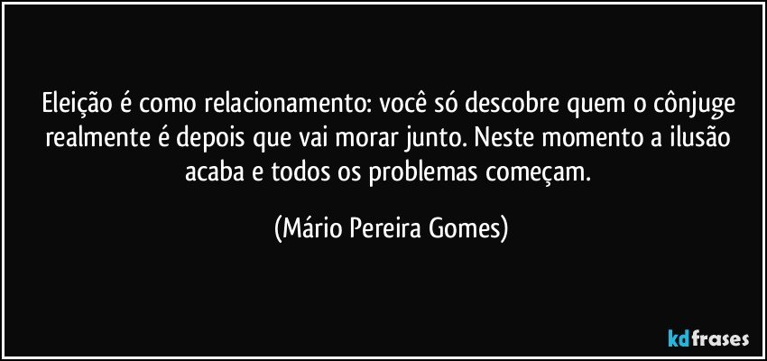 Eleição é como relacionamento: você só descobre quem o cônjuge realmente é depois que vai morar junto. Neste momento a ilusão acaba e todos os problemas começam. (Mário Pereira Gomes)