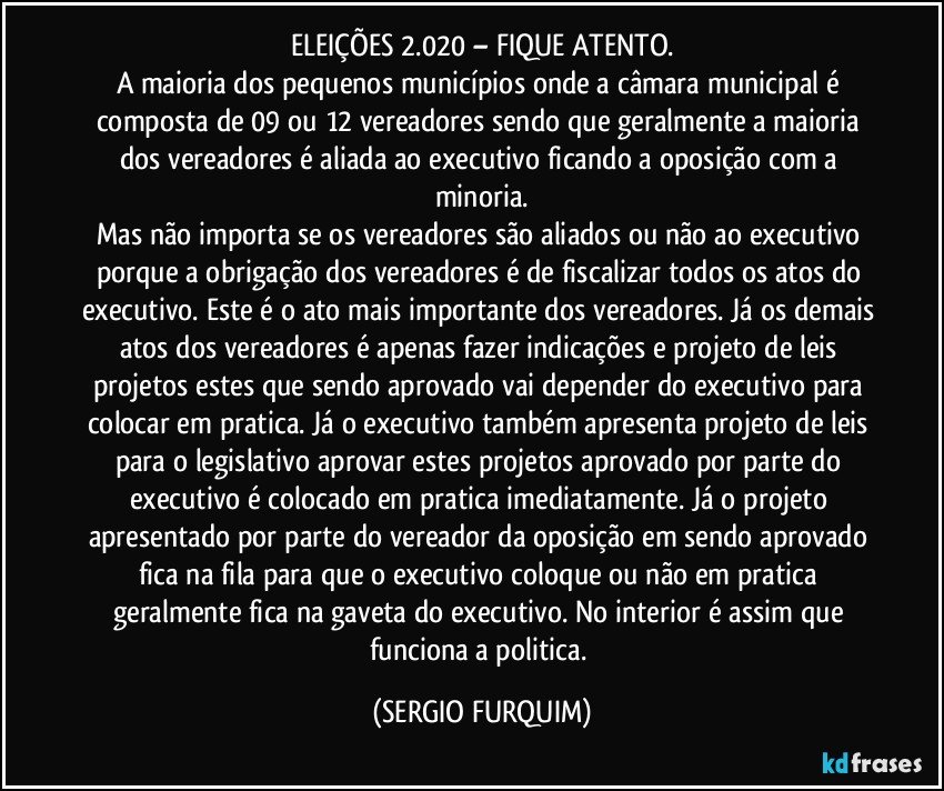 ELEIÇÕES 2.020 – FIQUE ATENTO.
A maioria dos pequenos municípios onde a câmara municipal é composta de 09 ou 12 vereadores sendo que geralmente a maioria dos vereadores é aliada ao executivo ficando a oposição com a minoria.
Mas não importa se os vereadores são aliados ou não ao executivo porque a obrigação dos vereadores é de fiscalizar todos os atos do executivo. Este é o ato mais importante dos vereadores. Já os demais atos dos vereadores é apenas fazer indicações e projeto de leis projetos estes que sendo aprovado vai depender do executivo para colocar em pratica. Já o executivo também apresenta projeto de leis para o legislativo aprovar estes projetos aprovado por parte do executivo é colocado em pratica imediatamente. Já o projeto apresentado por parte do vereador da oposição em sendo aprovado fica na fila para que o executivo coloque ou não em pratica geralmente fica na gaveta do executivo.  No interior é assim que funciona a politica. (SERGIO FURQUIM)