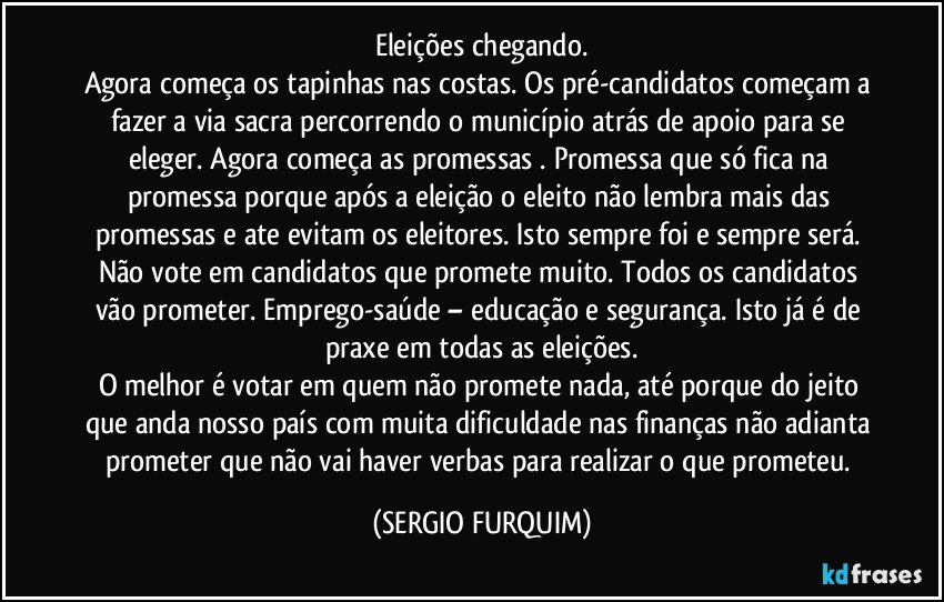 Eleições chegando.
Agora começa os tapinhas nas costas. Os pré-candidatos começam a fazer a via sacra percorrendo o município atrás de apoio para se eleger. Agora começa as promessas . Promessa que só fica na promessa porque após a eleição o eleito não lembra mais das promessas e ate evitam os eleitores. Isto sempre foi e sempre será.  Não vote em candidatos que promete muito. Todos os candidatos vão prometer. Emprego-saúde – educação e segurança. Isto já é de praxe em todas as eleições.
O melhor é votar em quem não promete nada, até porque do jeito que anda nosso país com muita dificuldade nas finanças não adianta prometer que não vai haver verbas para realizar o que prometeu. (SERGIO FURQUIM)