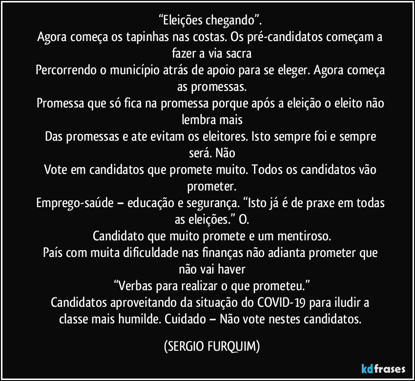 “Eleições chegando”. 
Agora começa os tapinhas nas costas. Os pré-candidatos começam a fazer a via sacra
Percorrendo o município atrás de apoio para se eleger. Agora começa as promessas.
Promessa que só fica na promessa porque após a eleição o eleito não lembra mais
Das promessas e ate evitam os eleitores. Isto sempre foi e sempre será. Não
Vote em candidatos que promete muito. Todos os candidatos vão prometer.
Emprego-saúde – educação e segurança. “Isto já é de praxe em todas as eleições.” O.
Candidato que muito promete e um mentiroso.
País com muita dificuldade nas finanças não adianta prometer que não vai haver
“Verbas para realizar o que prometeu.”
Candidatos aproveitando da situação do COVID-19 para iludir a classe mais humilde. Cuidado – Não vote nestes candidatos. (SERGIO FURQUIM)