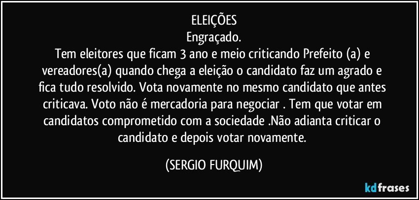 ELEIÇÕES
Engraçado.
Tem eleitores que ficam 3 ano e meio criticando Prefeito (a) e vereadores(a)  quando chega a eleição o candidato faz um agrado e fica  tudo resolvido. Vota novamente no mesmo candidato que antes criticava. Voto não é mercadoria para negociar . Tem que votar em candidatos comprometido com a sociedade .Não adianta criticar o candidato e depois votar novamente. (SERGIO FURQUIM)