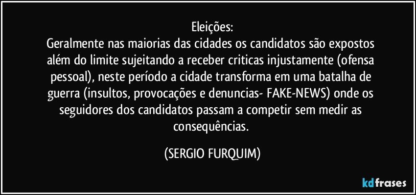 Eleições:
Geralmente nas maiorias das cidades os candidatos são expostos além do limite sujeitando a receber criticas injustamente (ofensa pessoal), neste período a cidade transforma em uma batalha de guerra (insultos, provocações e denuncias- FAKE-NEWS) onde os seguidores dos candidatos passam a competir sem medir as consequências. (SERGIO FURQUIM)