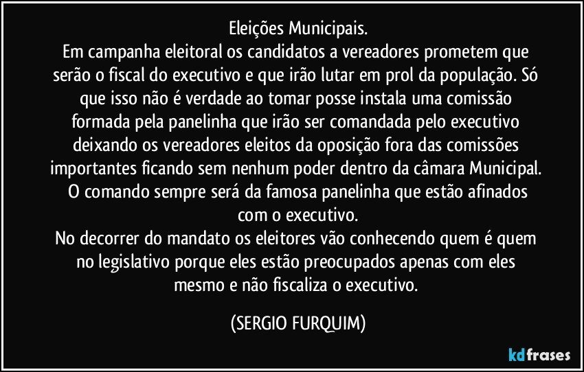 Eleições Municipais.
Em campanha eleitoral os candidatos a vereadores prometem que serão o fiscal do executivo e que irão lutar em prol da população. Só que isso não é verdade ao tomar posse instala uma comissão formada pela panelinha que irão ser comandada pelo executivo deixando os vereadores eleitos da oposição fora das comissões importantes ficando sem nenhum poder dentro da câmara Municipal.  O comando sempre será da famosa panelinha que estão afinados com o executivo.
No decorrer do mandato os eleitores vão conhecendo quem é quem no legislativo porque eles estão preocupados apenas com eles mesmo e não fiscaliza o executivo. (SERGIO FURQUIM)