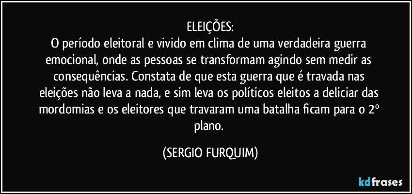 ELEIÇÕES:
O período eleitoral e vivido em clima de uma verdadeira guerra emocional, onde as pessoas se transformam agindo sem medir as consequências. Constata de que esta guerra que é travada nas eleições não leva a nada, e sim leva os políticos eleitos a deliciar das mordomias e os eleitores que travaram uma batalha ficam para o 2º plano. (SERGIO FURQUIM)