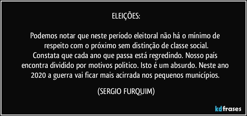 ELEIÇÕES:

Podemos notar que neste período eleitoral não há o mínimo de respeito com o próximo sem distinção de classe social.
Constata que cada ano que passa está regredindo. Nosso país encontra dividido por motivos politico. Isto é um absurdo. Neste ano 2020 a guerra vai ficar mais acirrada nos pequenos municípios. (SERGIO FURQUIM)