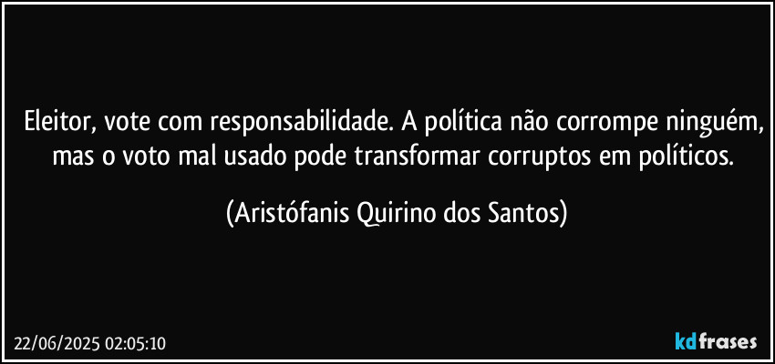 Eleitor, vote com responsabilidade. A política não corrompe ninguém, mas o voto mal usado pode transformar corruptos em políticos. (Aristófanis Quirino dos Santos)